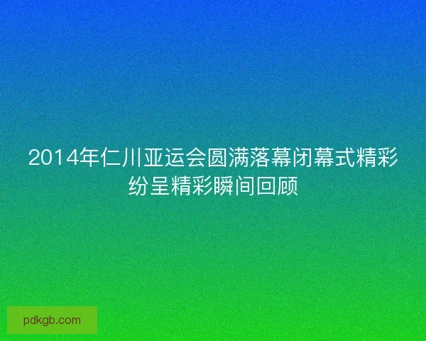 2014年仁川亚运会圆满落幕闭幕式精彩纷呈精彩瞬间回顾