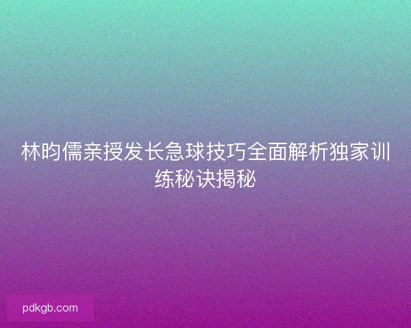 林昀儒亲授发长急球技巧全面解析独家训练秘诀揭秘