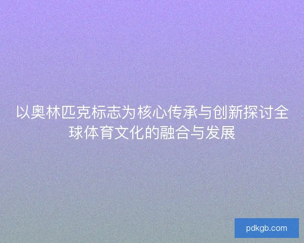 以奥林匹克标志为核心传承与创新探讨全球体育文化的融合与发展