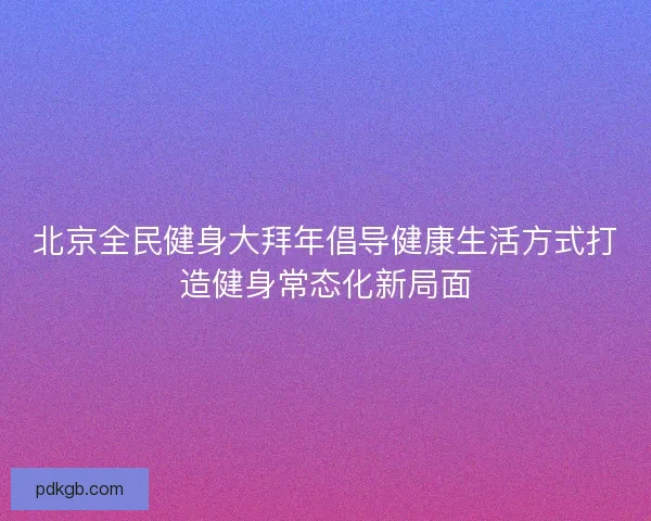北京全民健身大拜年倡导健康生活方式打造健身常态化新局面