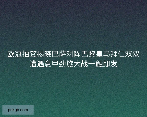 欧冠抽签揭晓巴萨对阵巴黎皇马拜仁双双遭遇意甲劲旅大战一触即发