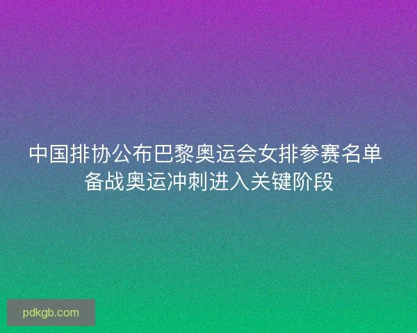 中国排协公布巴黎奥运会女排参赛名单 备战奥运冲刺进入关键阶段