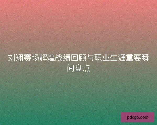 刘翔赛场辉煌战绩回顾与职业生涯重要瞬间盘点