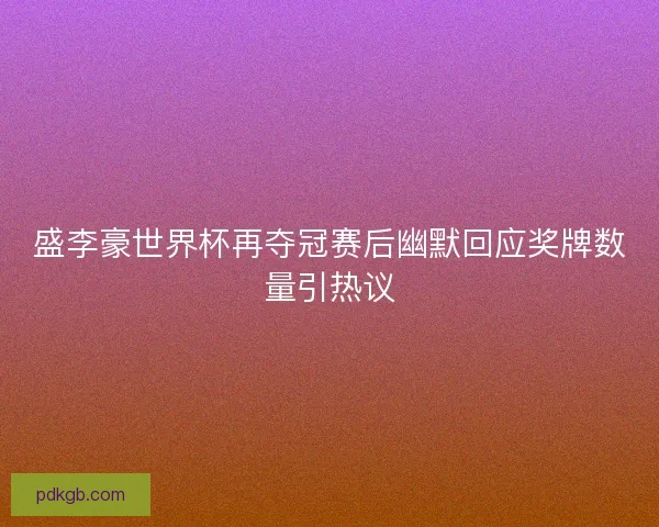 盛李豪世界杯再夺冠赛后幽默回应奖牌数量引热议