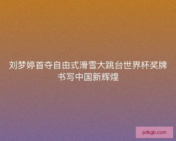 刘梦婷首夺自由式滑雪大跳台世界杯奖牌书写中国新辉煌