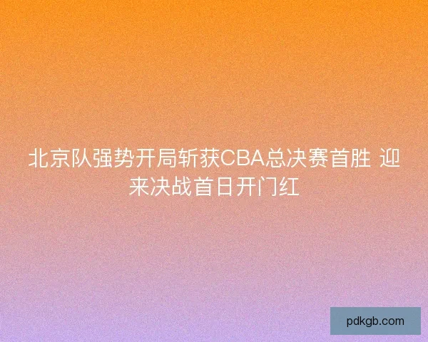 北京队强势开局斩获CBA总决赛首胜 迎来决战首日开门红
