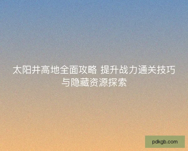太阳井高地全面攻略 提升战力通关技巧与隐藏资源探索