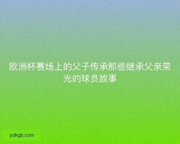 欧洲杯赛场上的父子传承那些继承父亲荣光的球员故事