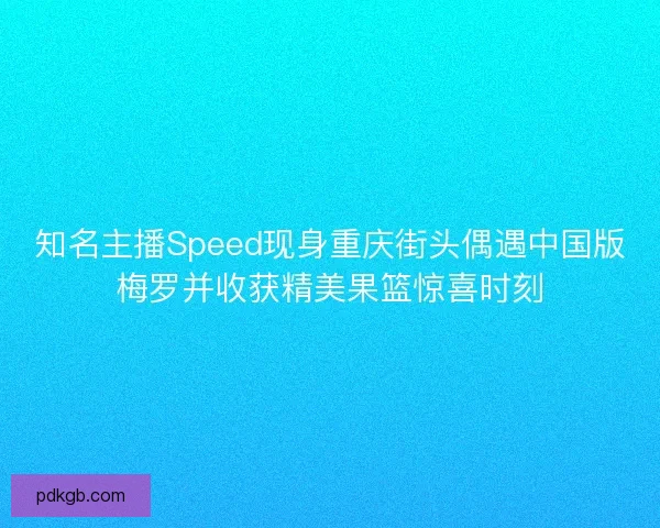 知名主播Speed现身重庆街头偶遇中国版梅罗并收获精美果篮惊喜时刻