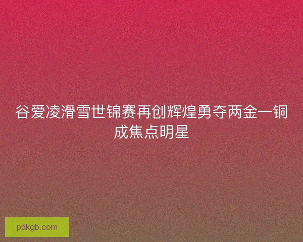 谷爱凌滑雪世锦赛再创辉煌勇夺两金一铜成焦点明星