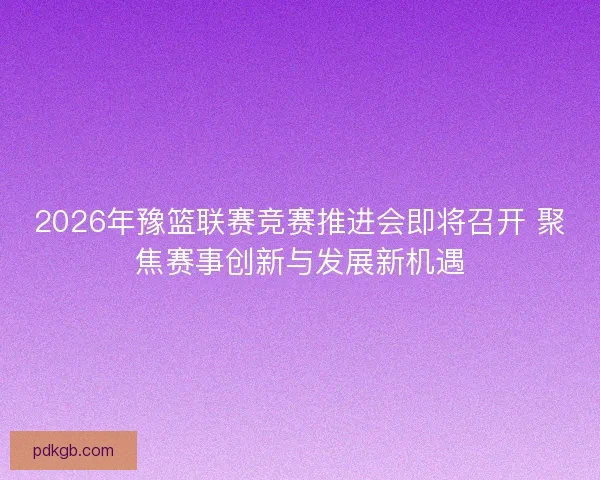 2026年豫篮联赛竞赛推进会即将召开 聚焦赛事创新与发展新机遇