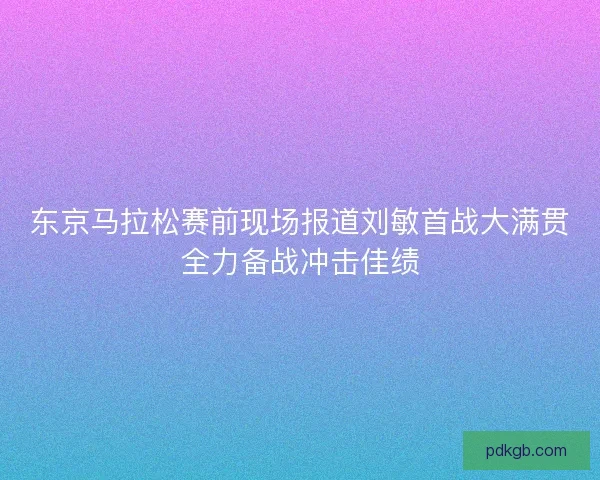 东京马拉松赛前现场报道刘敏首战大满贯全力备战冲击佳绩
