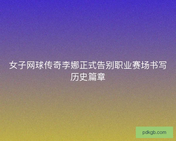 女子网球传奇李娜正式告别职业赛场书写历史篇章