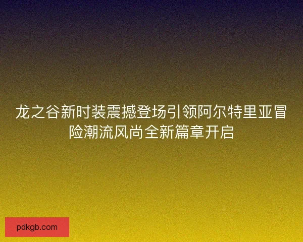 龙之谷新时装震撼登场引领阿尔特里亚冒险潮流风尚全新篇章开启