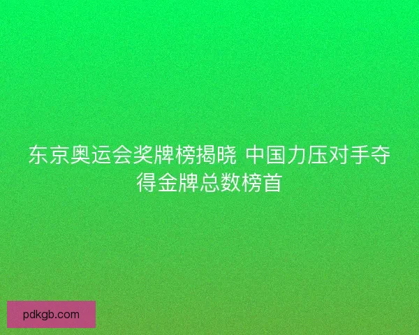 东京奥运会奖牌榜揭晓 中国力压对手夺得金牌总数榜首