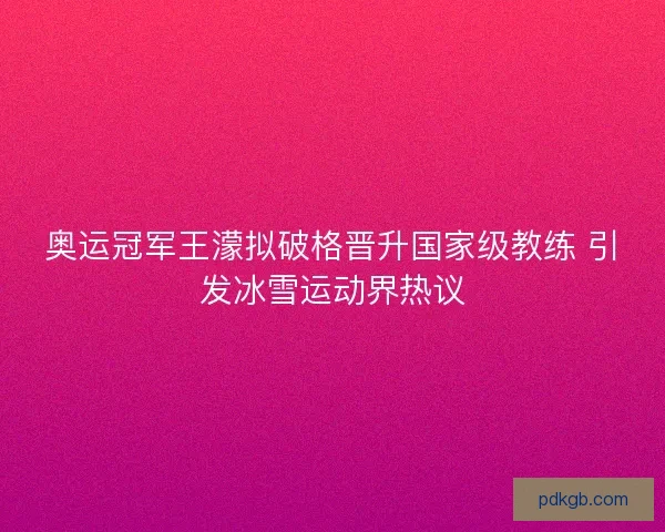 奥运冠军王濛拟破格晋升国家级教练 引发冰雪运动界热议