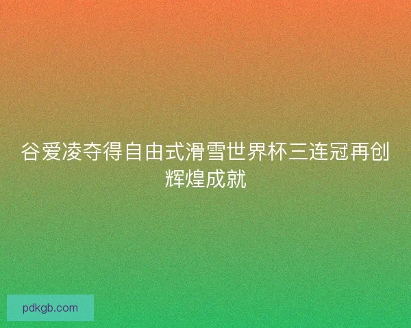 谷爱凌夺得自由式滑雪世界杯三连冠再创辉煌成就