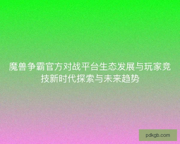 魔兽争霸官方对战平台生态发展与玩家竞技新时代探索与未来趋势