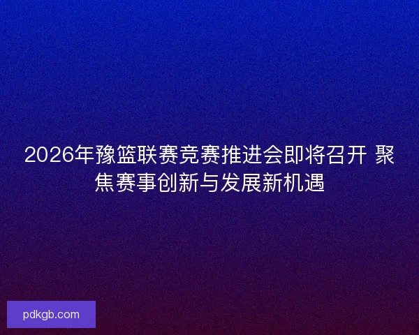 2026年豫篮联赛竞赛推进会即将召开 聚焦赛事创新与发展新机遇