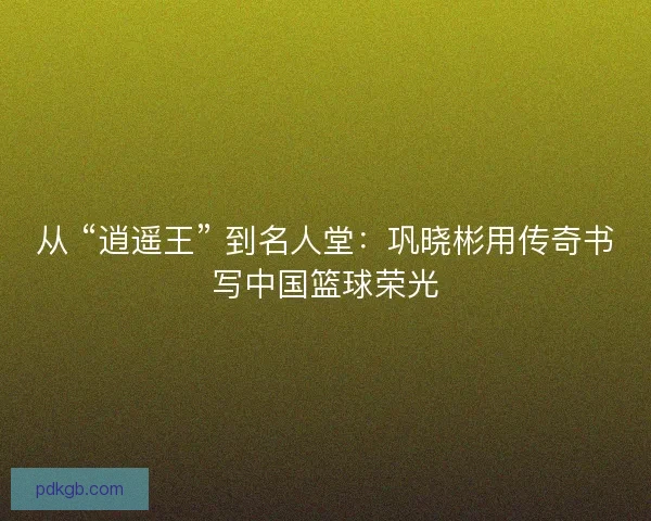 从 “逍遥王” 到名人堂：巩晓彬用传奇书写中国篮球荣光