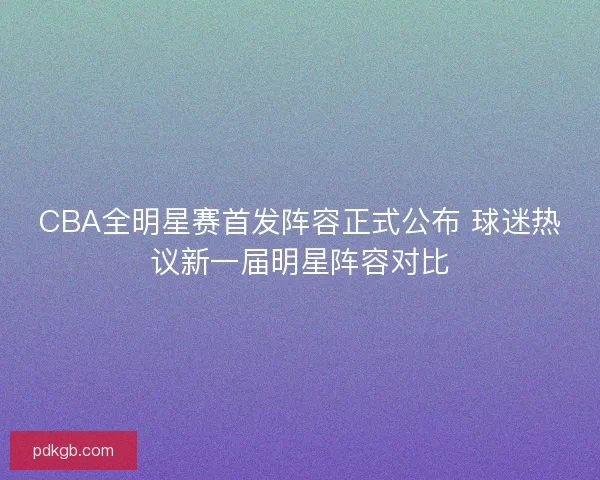CBA全明星赛首发阵容正式公布 球迷热议新一届明星阵容对比
