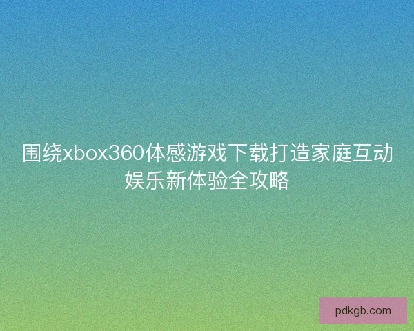 围绕xbox360体感游戏下载打造家庭互动娱乐新体验全攻略 围绕xbox360体感游戏下载打造家庭互动娱乐新体验全攻略